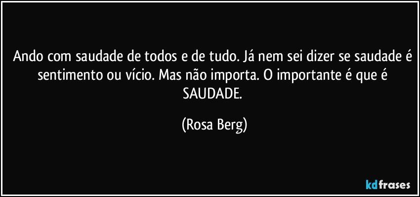 Ando com saudade de todos e de tudo. Já nem sei dizer se saudade é sentimento ou vício. Mas não importa. O importante é que é SAUDADE. (Rosa Berg)