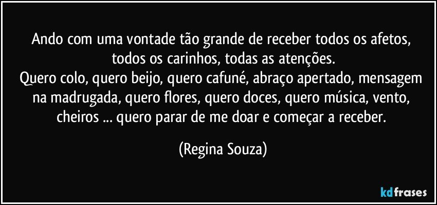 Ando com uma vontade tão grande de receber todos os afetos, todos os carinhos, todas as atenções.
Quero colo, quero beijo, quero cafuné, abraço apertado, mensagem na madrugada, quero flores, quero doces, quero música, vento, cheiros ... quero parar de me doar e começar a receber. (Regina Souza)