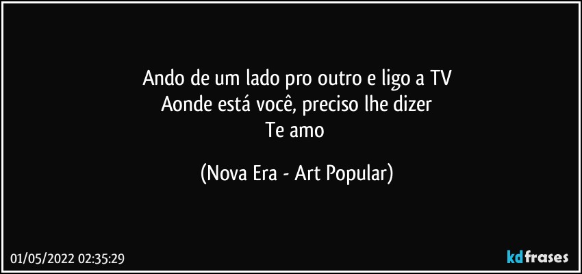 Ando de um lado pro outro e ligo a TV
Aonde está você, preciso lhe dizer
Te amo (Nova Era - Art Popular)