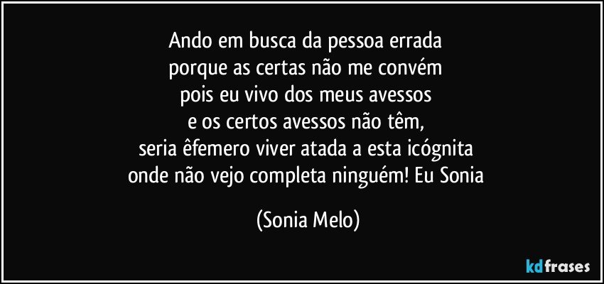 Ando  em  busca  da pessoa  errada 
porque  as  certas  não  me  convém  
pois eu vivo dos  meus  avessos 
e os certos  avessos  não  têm, 
seria  êfemero  viver  atada  a esta  icógnita 
onde  não  vejo  completa  ninguém!  Eu  Sonia (Sonia Melo)