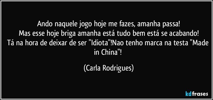 Ando naquele jogo hoje me fazes, amanha passa!
Mas esse hoje briga amanha está tudo bem está se acabando!
Tá na hora de deixar de ser "Idiota"!Nao tenho marca na testa "Made in China"! (Carla Rodrigues)