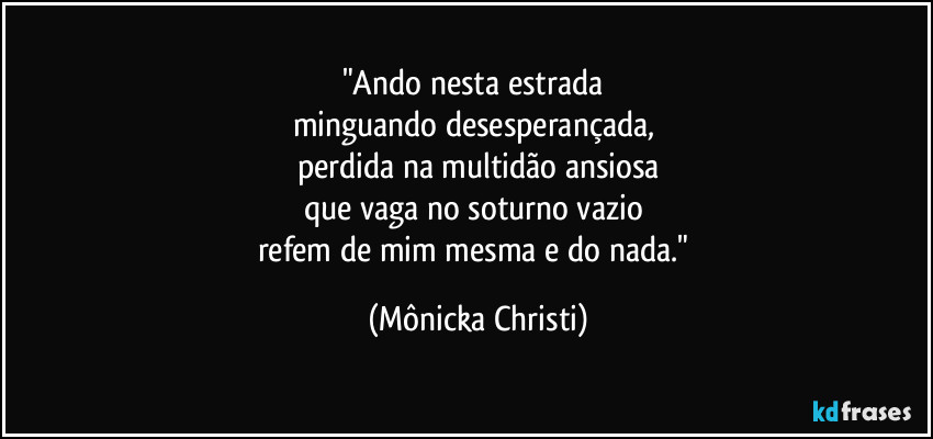 "Ando nesta estrada 
minguando desesperançada, 
perdida na multidão ansiosa
que vaga no soturno vazio 
refem de mim mesma e do nada." (Mônicka Christi)