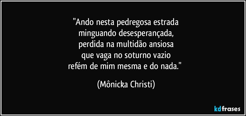 "Ando nesta pedregosa estrada
minguando desesperançada,
perdida na multidão ansiosa
que vaga no soturno vazio
refém de mim mesma e do nada." (Mônicka Christi)