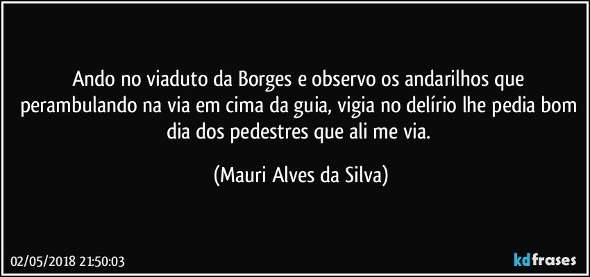 Ando no viaduto da Borges e observo os andarilhos que perambulando na via em cima da guia, vigia no delírio lhe pedia bom dia dos pedestres que ali me  via. (Mauri Alves da Silva)