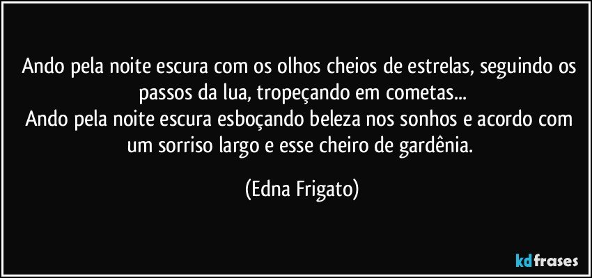 Ando pela noite escura com os olhos cheios de estrelas,  seguindo os passos da lua, tropeçando em cometas...
Ando pela noite escura esboçando beleza nos sonhos e acordo com um sorriso largo e esse cheiro de gardênia. (Edna Frigato)