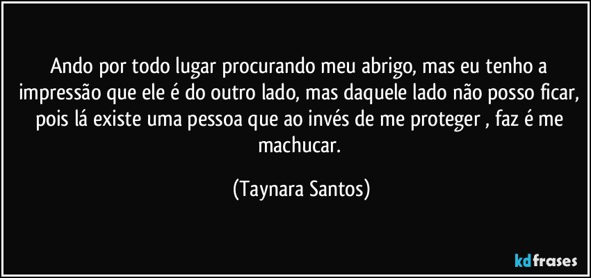 Ando por todo lugar procurando meu abrigo, mas eu tenho a impressão que ele é do outro lado, mas daquele lado não posso ficar, pois lá existe uma pessoa que ao invés de me proteger , faz é me machucar. (Taynara Santos)