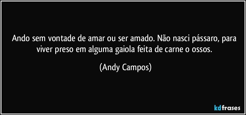 Ando sem vontade de amar ou ser amado. Não nasci pássaro, para viver preso em alguma gaiola feita de carne o ossos. (Andy Campos)