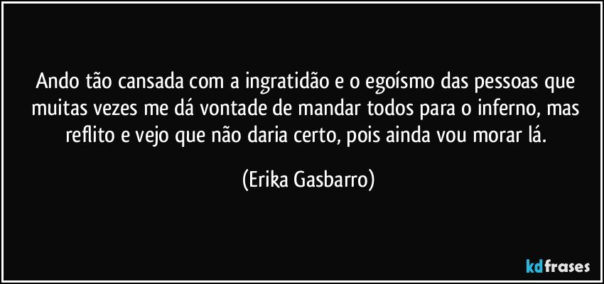 Ando tão cansada com a ingratidão e o egoísmo das pessoas que muitas vezes me dá vontade de mandar todos para o inferno, mas reflito e vejo que não daria certo, pois ainda vou morar lá. (Erika Gasbarro)