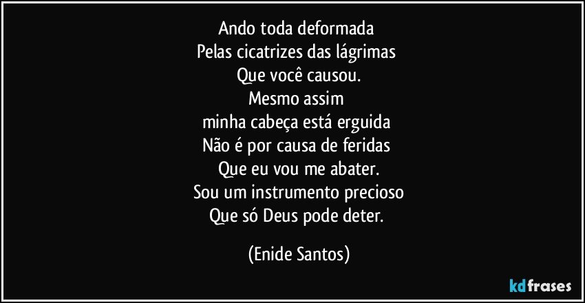 Ando toda deformada 
Pelas cicatrizes das lágrimas 
Que você causou.
Mesmo assim 
minha cabeça está erguida 
Não é por causa de feridas 
Que eu vou me abater.
Sou um instrumento precioso
Que só Deus pode deter. (Enide Santos)