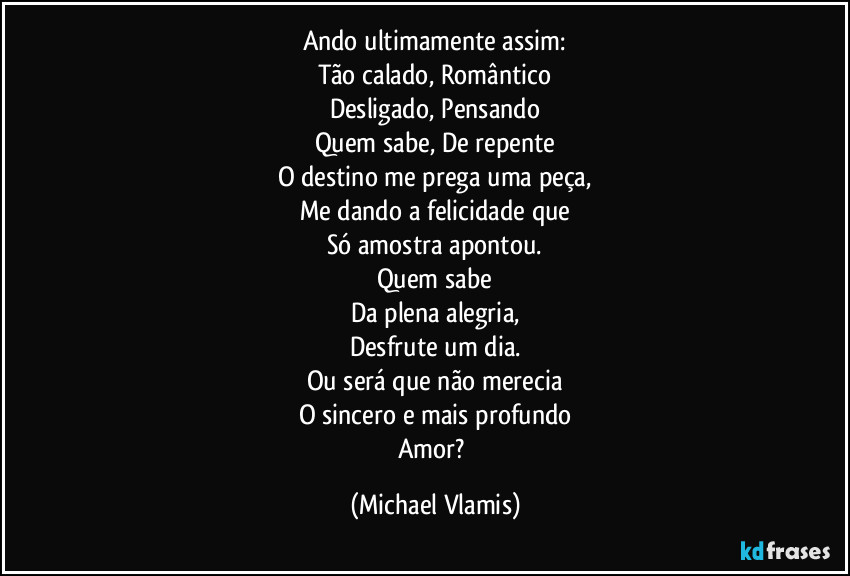 Ando ultimamente assim:
Tão calado, Romântico
Desligado, Pensando
Quem sabe, De repente
O destino me prega uma peça,
Me dando a felicidade que
Só amostra apontou.
Quem sabe
Da plena alegria,
Desfrute um dia.
Ou será que não merecia
O sincero e mais profundo
Amor? (Michael Vlamis)