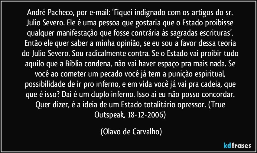 André Pacheco, por e-mail: ‘Fiquei indignado com os artigos do sr. Julio Severo. Ele é uma pessoa que gostaria que o Estado proibisse qualquer manifestação que fosse contrária às sagradas escrituras’. Então ele quer saber a minha opinião, se eu sou a favor dessa teoria do Julio Severo. Sou radicalmente contra. Se o Estado vai proibir tudo aquilo que a Bíblia condena, não vai haver espaço pra mais nada. Se você ao cometer um pecado você já tem a punição espiritual, possibilidade de ir pro inferno, e em vida você já vai pra cadeia, que que é isso? Daí é um duplo inferno. Isso aí eu não posso concordar. Quer dizer, é a ideia de um Estado totalitário opressor. (True Outspeak, 18-12-2006) (Olavo de Carvalho)