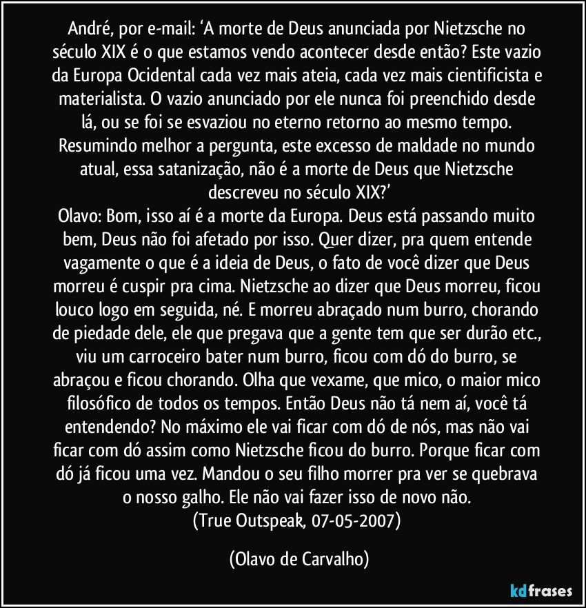 André, por e-mail: ‘A morte de Deus anunciada por Nietzsche no século XIX é o que estamos vendo acontecer desde então? Este vazio da Europa Ocidental cada vez mais ateia, cada vez mais cientificista e materialista. O vazio anunciado por ele nunca foi preenchido desde lá, ou se foi se esvaziou no eterno retorno ao mesmo tempo. Resumindo melhor a pergunta, este excesso de maldade no mundo atual, essa satanização, não é a morte de Deus que Nietzsche descreveu no século XIX?’
Olavo: Bom, isso aí é a morte da Europa. Deus está passando muito bem, Deus não foi afetado por isso. Quer dizer, pra quem entende vagamente o que é a ideia de Deus, o fato de você dizer que Deus morreu é cuspir pra cima. Nietzsche ao dizer que Deus morreu, ficou louco logo em seguida, né. E morreu abraçado num burro, chorando de piedade dele, ele que pregava que a gente tem que ser durão etc., viu um carroceiro bater num burro, ficou com dó do burro, se abraçou e ficou chorando. Olha que vexame, que mico, o maior mico filosófico de todos os tempos. Então Deus não tá nem aí, você tá entendendo? No máximo ele vai ficar com dó de nós, mas não vai ficar com dó assim como Nietzsche ficou do burro. Porque ficar com dó já ficou uma vez. Mandou o seu filho morrer pra ver se quebrava o nosso galho. Ele não vai fazer isso de novo não. 
(True Outspeak, 07-05-2007) (Olavo de Carvalho)