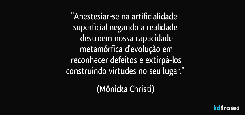 "Anestesiar-se na artificialidade 
superficial negando a realidade
 destroem nossa capacidade
 metamórfica d'evolução em
 reconhecer defeitos e extirpá-los
 construindo virtudes no seu lugar." (Mônicka Christi)