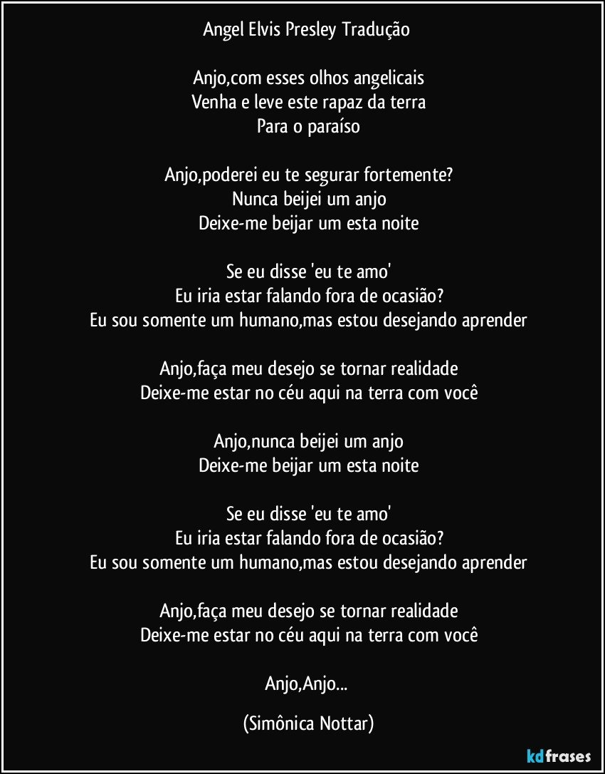 Angel Elvis Presley Tradução 

Anjo,com esses olhos angelicais
Venha e leve este rapaz da terra
Para o paraíso

Anjo,poderei eu te segurar fortemente?
Nunca beijei um anjo
Deixe-me beijar um esta noite

Se eu disse 'eu te amo'
Eu iria estar falando fora de ocasião?
Eu sou somente um humano,mas estou desejando aprender

Anjo,faça meu desejo se tornar realidade
Deixe-me estar no céu aqui na terra com você

Anjo,nunca beijei um anjo
Deixe-me beijar um esta noite

Se eu disse 'eu te amo'
Eu iria estar falando fora de ocasião?
Eu sou somente um humano,mas estou desejando aprender

Anjo,faça meu desejo se tornar realidade
Deixe-me estar no céu aqui na terra com você

Anjo,Anjo... (Simônica Nottar)