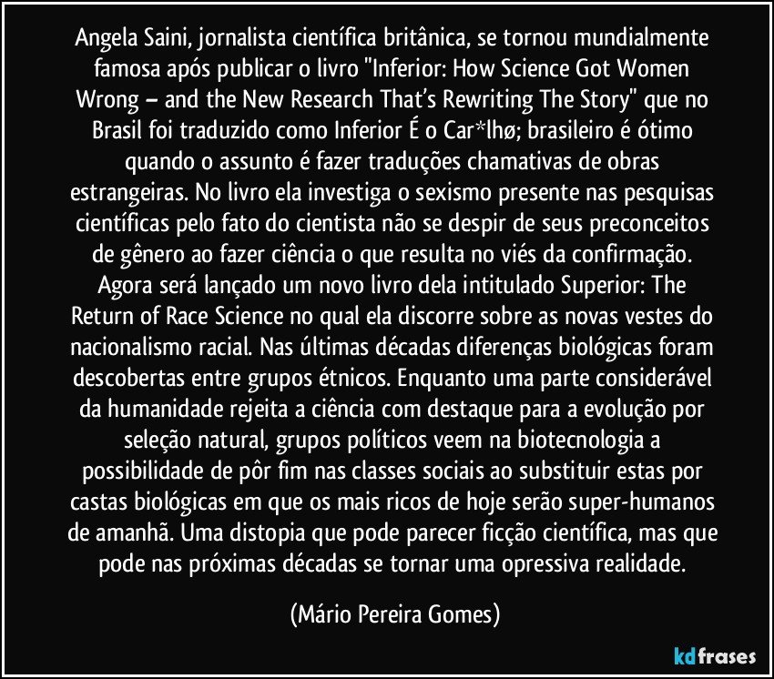 Angela Saini, jornalista científica britânica, se tornou mundialmente famosa após publicar o livro "Inferior: How Science Got Women Wrong – and the New Research That’s Rewriting The Story" que no Brasil foi traduzido como Inferior É o Car*lhø; brasileiro é ótimo quando o assunto é fazer traduções chamativas de obras estrangeiras. No livro ela investiga o sexismo presente nas pesquisas científicas pelo fato do cientista não se despir de seus preconceitos de gênero ao fazer ciência o que resulta no viés da confirmação. Agora será lançado um novo livro dela intitulado Superior: The Return of Race Science no qual ela discorre sobre as novas vestes do nacionalismo racial. Nas últimas décadas diferenças biológicas foram descobertas entre grupos étnicos. Enquanto uma parte considerável da humanidade rejeita a ciência com destaque para a evolução por seleção natural, grupos políticos veem na biotecnologia a possibilidade de pôr fim nas classes sociais ao substituir estas por castas biológicas em que os mais ricos de hoje serão super-humanos de amanhã. Uma distopia que pode parecer ficção científica, mas que pode nas próximas décadas se tornar uma opressiva realidade. (Mário Pereira Gomes)