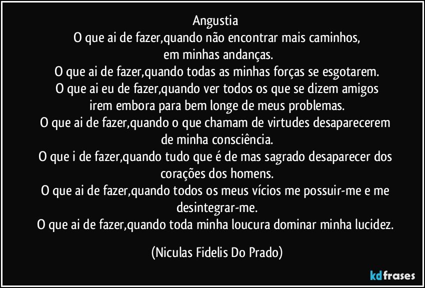 Angustia
O que ai de fazer,quando não encontrar mais caminhos,
em minhas andanças.
O que ai de fazer,quando todas as minhas forças se esgotarem.
O que ai eu de fazer,quando ver todos os que se dizem amigos
irem embora para bem longe de meus problemas.
O que ai de fazer,quando o que chamam de virtudes desaparecerem de minha consciência.
O que i de fazer,quando tudo que é de mas sagrado desaparecer dos corações dos homens.
O que ai de fazer,quando todos os meus vícios me possuir-me e me desintegrar-me.
O que ai de fazer,quando toda minha loucura dominar minha lucidez. (Niculas Fidelis Do Prado)