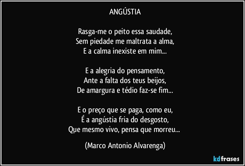 ANGÚSTIA

Rasga-me o peito essa saudade,
Sem piedade me maltrata a alma,
E a calma inexiste em mim...

E a alegria do pensamento,
Ante a falta dos teus beijos,
De amargura e tédio faz-se fim...

E o preço que se paga, como eu,
É a angústia fria do desgosto,
Que mesmo vivo, pensa que morreu... (Marco Antonio Alvarenga)