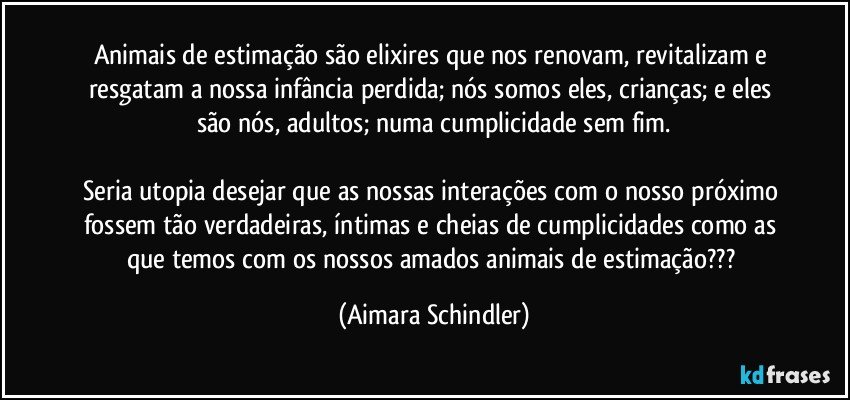 Animais de estimação são elixires que nos renovam, revitalizam e resgatam a nossa infância perdida;  nós somos eles, crianças; e eles são nós, adultos;  numa cumplicidade sem fim.

Seria utopia desejar que as nossas interações com o nosso próximo fossem tão verdadeiras, íntimas e cheias de cumplicidades como as que temos com os nossos amados animais de estimação??? (Aimara Schindler)