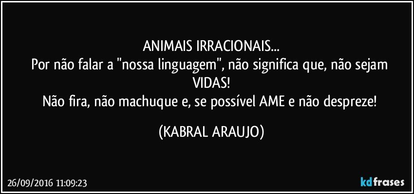 ANIMAIS IRRACIONAIS...
Por não falar a "nossa linguagem", não significa que, não sejam VIDAS!
Não fira, não machuque e, se possível AME e não despreze! (KABRAL ARAUJO)