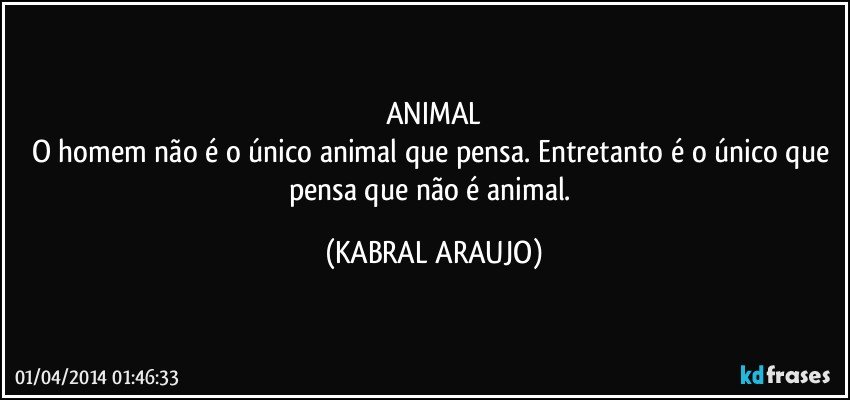 ANIMAL
O homem não é o único animal que pensa. Entretanto é o único que pensa que não é animal. (KABRAL ARAUJO)