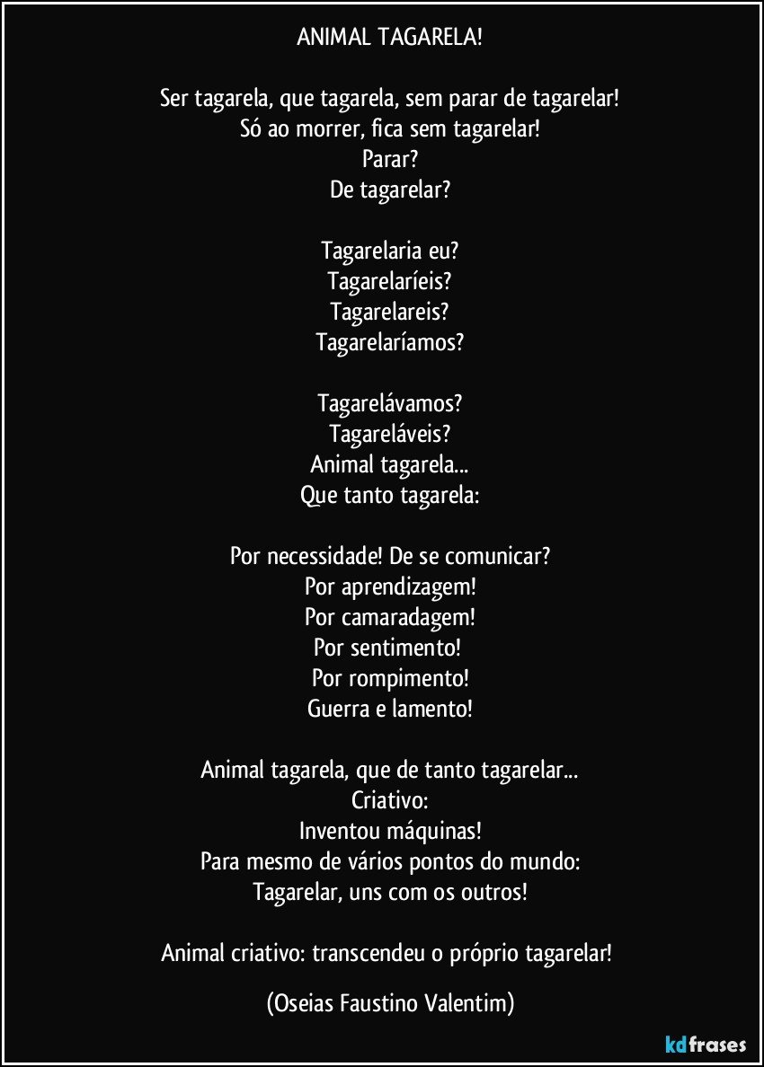 ANIMAL TAGARELA!

Ser tagarela, que tagarela, sem parar de tagarelar!
Só ao morrer, fica sem tagarelar!
Parar?
De tagarelar?

Tagarelaria eu?
Tagarelaríeis?
Tagarelareis?
Tagarelaríamos?

Tagarelávamos?
Tagareláveis?
Animal tagarela...
Que tanto tagarela:

Por necessidade! De se comunicar?
Por aprendizagem!
Por camaradagem!
Por sentimento! 
Por rompimento!
Guerra e lamento!

Animal tagarela, que de tanto tagarelar...
Criativo:
Inventou máquinas!
Para mesmo de vários pontos do mundo:
Tagarelar, uns com os outros!

Animal criativo: transcendeu o próprio tagarelar! (Oseias Faustino Valentim)