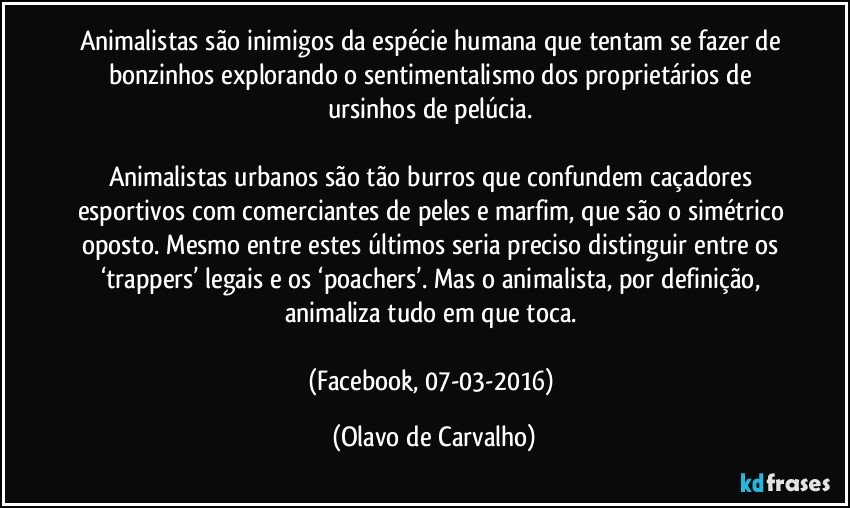 Animalistas são inimigos da espécie humana que tentam se fazer de bonzinhos explorando o sentimentalismo dos proprietários de ursinhos de pelúcia. 

Animalistas urbanos são tão burros que confundem caçadores esportivos com comerciantes de peles e marfim, que são o simétrico oposto. Mesmo entre estes últimos seria preciso distinguir entre os ‘trappers’ legais e os ‘poachers’. Mas o animalista, por definição, animaliza tudo em que toca. 

(Facebook, 07-03-2016) (Olavo de Carvalho)