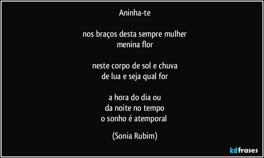 Aninha-te

nos braços desta sempre mulher
menina flor

neste corpo de sol e chuva
de lua e seja qual for

a hora do dia ou
da noite no tempo
o sonho é atemporal (Sonia Rubim)