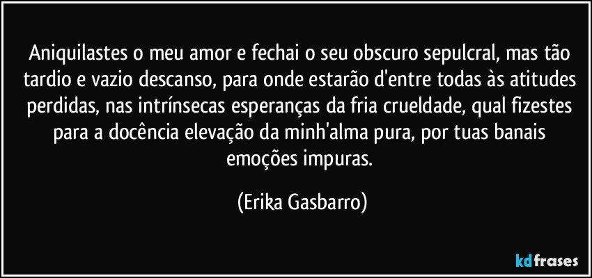 Aniquilastes o meu amor e fechai o seu obscuro sepulcral, mas tão tardio e vazio descanso, para onde estarão d'entre todas às atitudes perdidas, nas intrínsecas esperanças da fria crueldade, qual fizestes para a docência elevação da minh'alma pura, por tuas banais emoções impuras. (Erika Gasbarro)