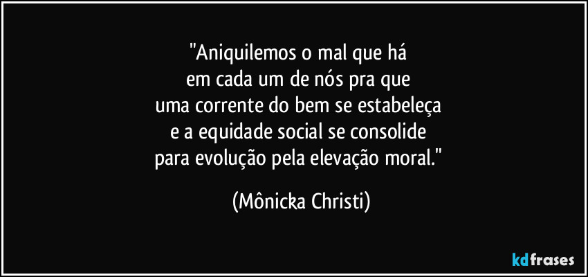 "Aniquilemos o mal que há 
em cada um de nós pra que 
uma corrente do bem se estabeleça 
e a equidade social se consolide 
para evolução pela elevação moral." (Mônicka Christi)