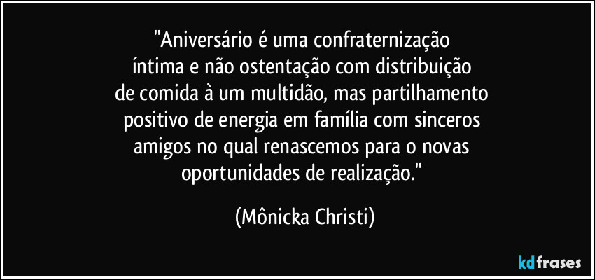 "Aniversário é uma confraternização 
íntima e não ostentação com distribuição 
de comida à um multidão, mas partilhamento 
positivo de energia em família com sinceros 
amigos no qual renascemos para o novas 
oportunidades de realização." (Mônicka Christi)