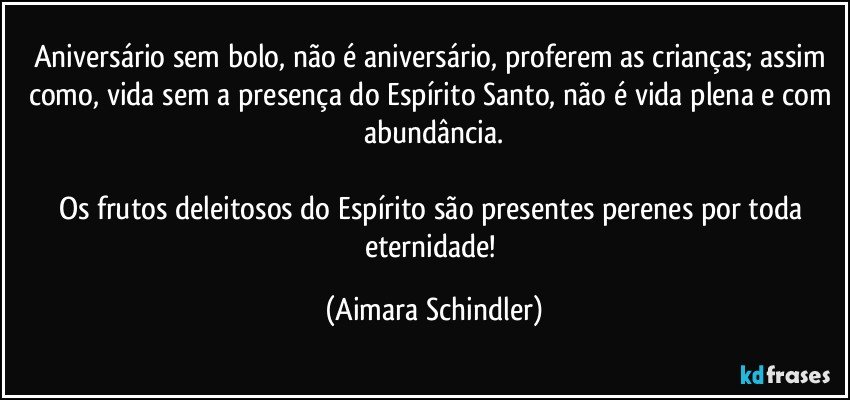 Aniversário sem bolo, não é aniversário, proferem as crianças;  assim como, vida sem a presença do Espírito Santo, não é vida plena e com abundância.

Os frutos deleitosos do Espírito são presentes perenes por toda eternidade! (Aimara Schindler)