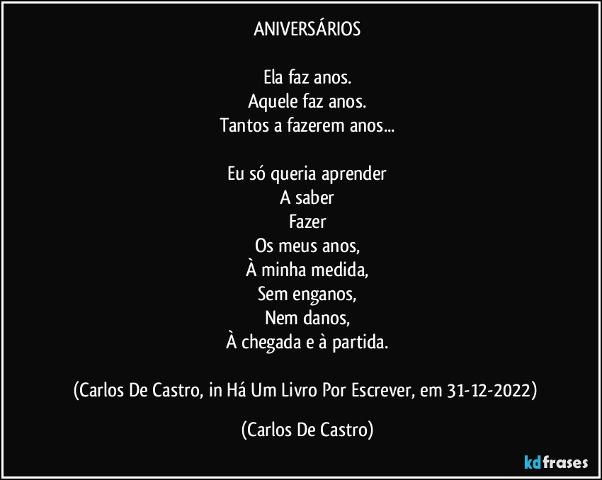 ANIVERSÁRIOS

Ela faz anos.
Aquele faz anos.
Tantos a fazerem anos...

Eu só queria aprender
A saber
Fazer
Os meus anos,
À minha medida,
Sem enganos,
Nem danos,
À chegada e à partida.

(Carlos De Castro, in Há Um Livro Por Escrever, em 31-12-2022) (Carlos De Castro)