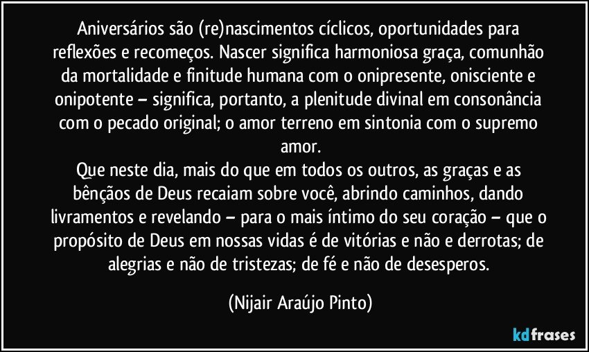 Aniversários são (re)nascimentos cíclicos, oportunidades para reflexões e recomeços. Nascer significa harmoniosa graça, comunhão da mortalidade e finitude humana com o onipresente, onisciente e onipotente – significa, portanto, a plenitude divinal em consonância com o pecado original; o amor terreno em sintonia com o supremo amor.
Que neste dia, mais do que em todos os outros, as graças e as bênçãos de Deus recaiam sobre você, abrindo caminhos, dando livramentos e revelando – para o mais íntimo do seu coração – que o propósito de Deus em nossas vidas é de vitórias e não e derrotas; de alegrias e não de tristezas; de fé e não de desesperos. (Nijair Araújo Pinto)