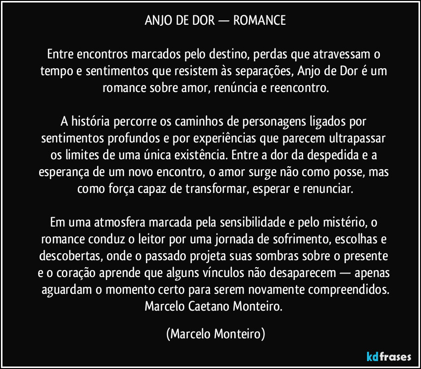 ANJO DE DOR — ROMANCE
Entre encontros marcados pelo destino, perdas que atravessam o tempo e sentimentos que resistem às separações, Anjo de Dor é um romance sobre amor, renúncia e reencontro.
A história percorre os caminhos de personagens ligados por sentimentos profundos e por experiências que parecem ultrapassar os limites de uma única existência. Entre a dor da despedida e a esperança de um novo encontro, o amor surge não como posse, mas como força capaz de transformar, esperar e renunciar.
Em uma atmosfera marcada pela sensibilidade e pelo mistério, o romance conduz o leitor por uma jornada de sofrimento, escolhas e descobertas, onde o passado projeta suas sombras sobre o presente e o coração aprende que alguns vínculos não desaparecem — apenas aguardam o momento certo para serem novamente compreendidos.
Marcelo Caetano Monteiro. (Marcelo Monteiro)