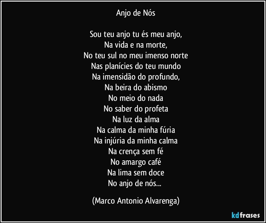 Anjo de Nós

Sou teu anjo tu és meu anjo,
Na vida e na morte,
No teu sul no meu imenso norte
Nas planícies do teu mundo
Na imensidão do profundo,
Na beira do abismo
No meio do nada
No saber do profeta
Na luz da alma
Na calma da minha fúria
Na injúria da minha calma
Na crença sem fé
No amargo café
Na lima sem doce
No anjo de nós... (Marco Antonio Alvarenga)