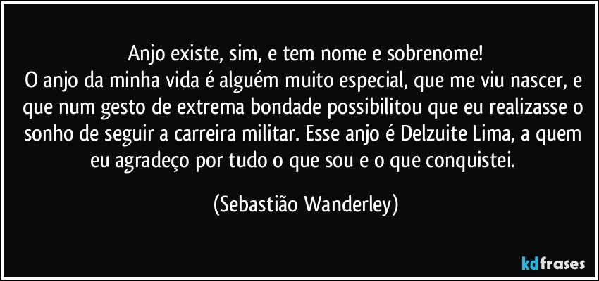 Anjo existe, sim, e tem nome e sobrenome!
O anjo da minha vida é alguém muito especial, que me viu nascer, e que num gesto de extrema bondade possibilitou que eu realizasse o sonho de seguir a carreira militar. Esse anjo é Delzuite Lima, a quem eu agradeço por tudo o que sou e o que conquistei. (Sebastião Wanderley)