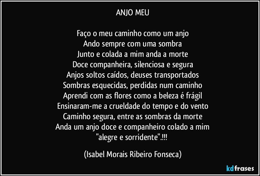 ANJO MEU

Faço o meu caminho como um anjo
Ando sempre com uma sombra
Junto e colada a mim anda a morte
Doce companheira, silenciosa e segura
Anjos soltos caídos, deuses transportados
Sombras esquecidas, perdidas num caminho
Aprendi com as flores como a beleza é frágil
Ensinaram-me a crueldade do tempo e do vento
Caminho segura, entre as sombras da morte
Anda um anjo doce e companheiro colado a mim
"alegre e sorridente".!!! (Isabel Morais Ribeiro Fonseca)