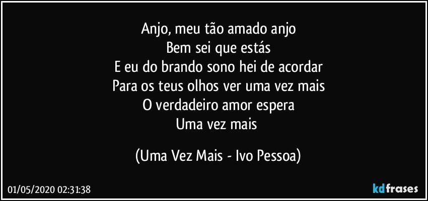 Anjo, meu tão amado anjo
Bem sei que estás
E eu do brando sono hei de acordar
Para os teus olhos ver uma vez mais
O verdadeiro amor espera
Uma vez mais (Uma Vez Mais - Ivo Pessoa)