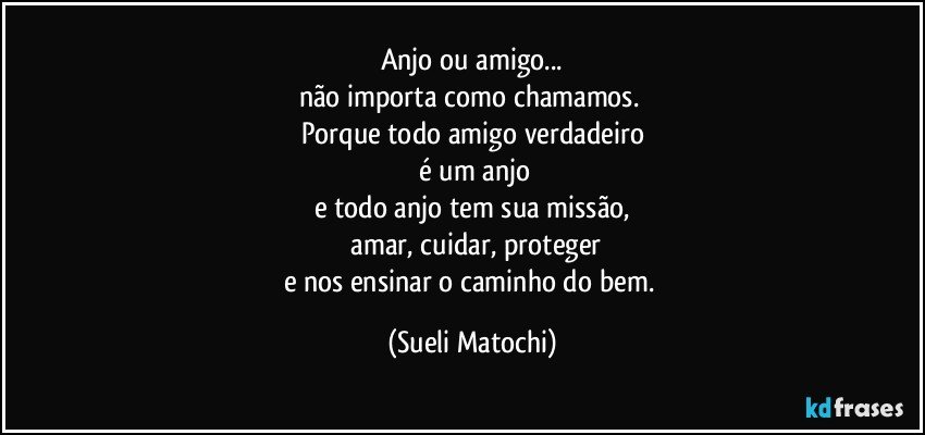 Anjo ou amigo...
não importa como chamamos. 
Porque todo amigo verdadeiro
 é um anjo
e todo anjo tem sua missão,
 amar, cuidar, proteger
e nos ensinar o caminho do bem. (Sueli Matochi)