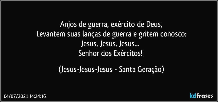 Anjos de guerra, exército de Deus,
Levantem suas lanças de guerra e gritem conosco:
Jesus, Jesus, Jesus... 
Senhor dos Exércitos! (Jesus-Jesus-Jesus - Santa Geração)