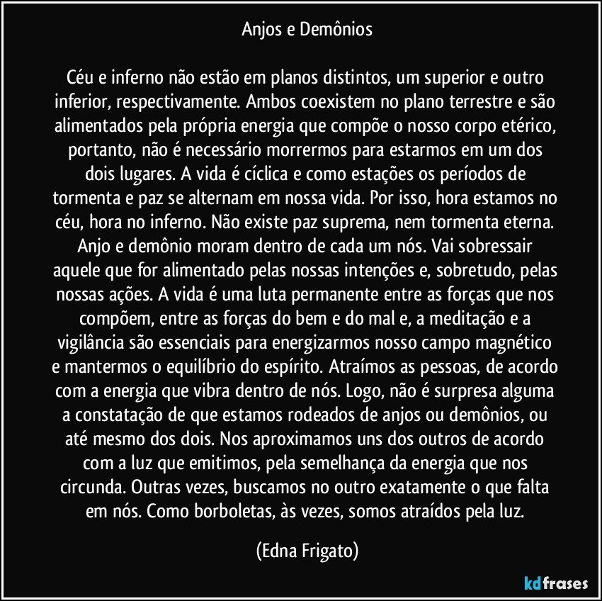 Anjos e Demônios
Céu e inferno não estão em planos distintos, um superior e outro inferior, respectivamente. Ambos coexistem no plano terrestre e são alimentados pela própria energia que compõe o nosso corpo etérico, portanto, não é necessário morrermos para estarmos em um dos dois lugares. A vida é cíclica e como estações os períodos de tormenta e paz se alternam em nossa vida. Por isso, hora estamos no céu, hora no inferno. Não existe paz suprema, nem tormenta eterna. Anjo e demônio moram dentro de cada um nós. Vai sobressair aquele que for alimentado pelas nossas intenções e, sobretudo, pelas nossas ações. A vida é uma luta permanente entre as forças que nos compõem, entre as forças do bem e do mal e, a meditação e a vigilância são essenciais para energizarmos nosso campo magnético e mantermos o equilíbrio do espírito. Atraímos as pessoas, de acordo com a energia que vibra dentro de nós. Logo, não é surpresa alguma a constatação de que estamos rodeados de anjos ou demônios, ou até mesmo dos dois. Nos aproximamos uns dos outros de acordo com a luz que emitimos, pela semelhança da energia que nos circunda. Outras vezes, buscamos no outro exatamente o que falta em nós. Como borboletas, às vezes, somos atraídos pela luz. (Edna Frigato)