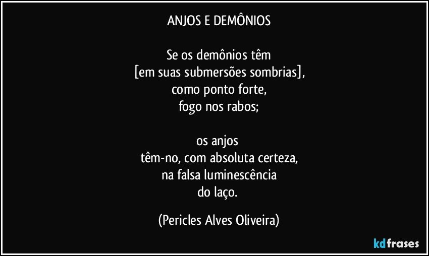 ANJOS E DEMÔNIOS

Se os demônios têm
[em suas submersões sombrias],
como ponto forte,
fogo nos rabos;

os anjos 
têm-no, com absoluta certeza,
na falsa luminescência
do laço. (Pericles Alves Oliveira)