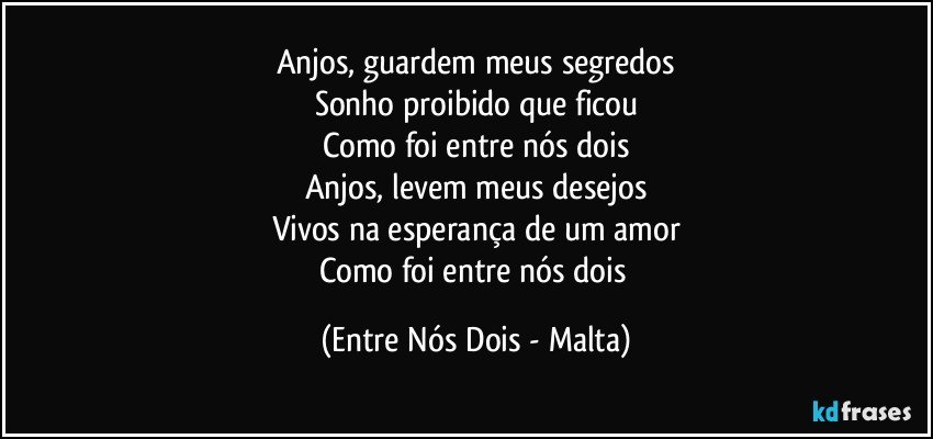 Anjos, guardem meus segredos
Sonho proibido que ficou
Como foi entre nós dois
Anjos, levem meus desejos
Vivos na esperança de um amor
Como foi entre nós dois (Entre Nós Dois - Malta)