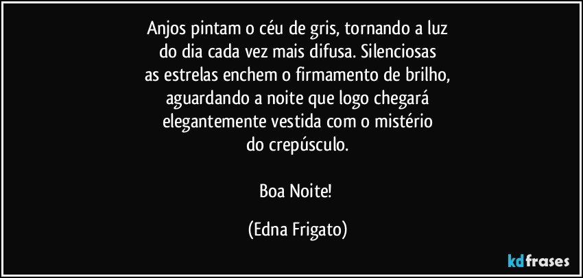 Anjos pintam o céu de gris, tornando a luz
do dia cada vez mais difusa. Silenciosas
as estrelas enchem o firmamento de brilho,
aguardando a noite que logo chegará
elegantemente vestida com o mistério
do crepúsculo.

Boa Noite! (Edna Frigato)