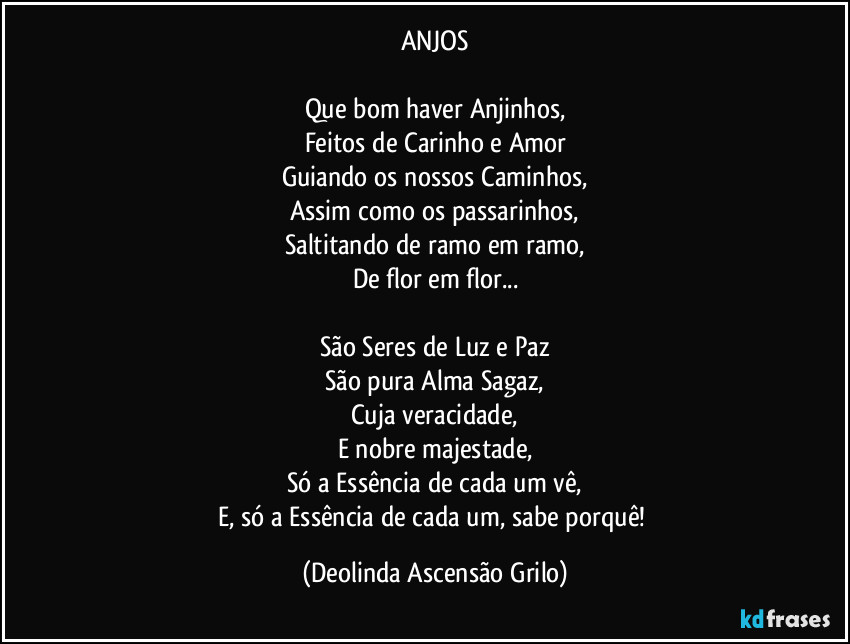 ANJOS

Que bom haver Anjinhos,
Feitos de Carinho e Amor
Guiando os nossos Caminhos,
Assim como os passarinhos,
Saltitando de ramo em ramo,
De flor em flor...

São Seres de Luz e Paz
São pura Alma Sagaz,
Cuja veracidade,
E nobre majestade,
Só a Essência de cada um vê,
E, só a Essência de cada um, sabe porquê! (Deolinda Ascensão Grilo)