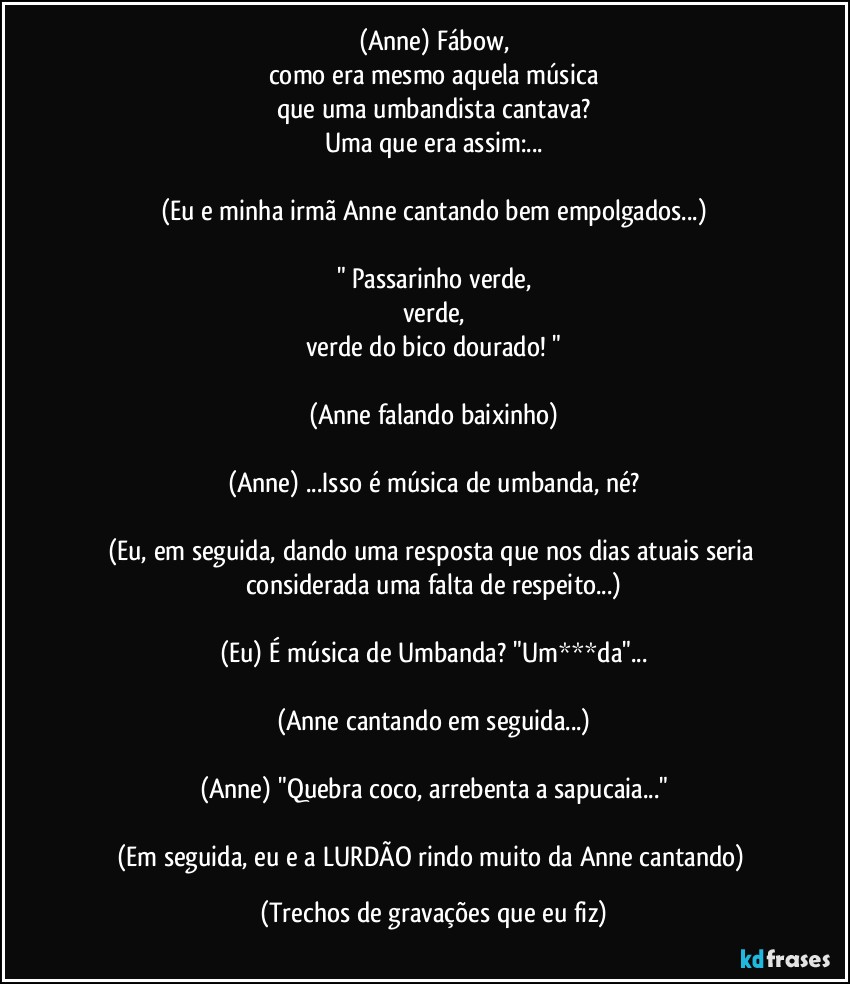 (Anne) Fábow,
como era mesmo aquela música
que uma umbandista cantava?
Uma que era assim:...

(Eu e minha irmã Anne cantando bem empolgados...)

" Passarinho verde,
verde,
verde do bico dourado! "

(Anne falando baixinho)

(Anne) ...Isso é música de umbanda, né?

(Eu, em seguida, dando uma resposta que nos dias atuais seria considerada uma falta de respeito...)

(Eu) É música de Umbanda? "Um***da"...

(Anne cantando em seguida...)

(Anne) "Quebra coco, arrebenta a sapucaia..."

(Em seguida, eu e a LURDÃO rindo muito da Anne cantando) (Trechos de gravações que eu fiz)