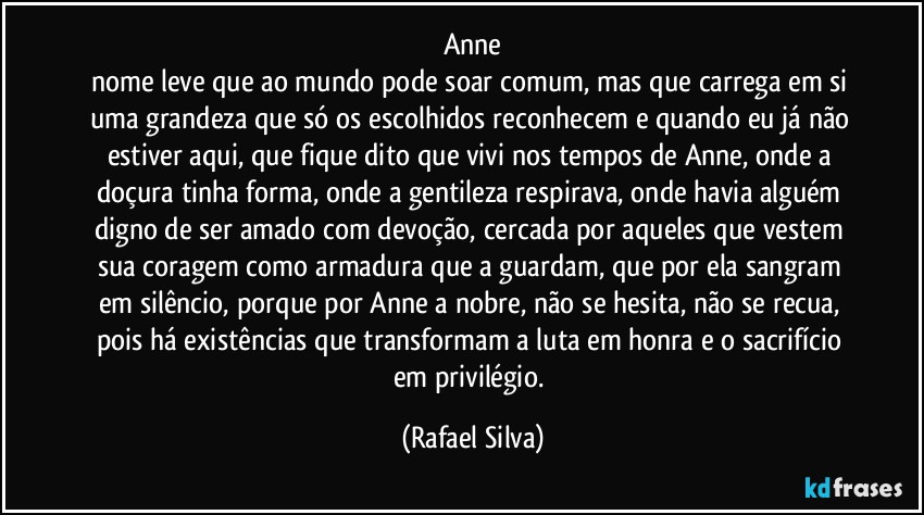 Anne
nome leve que ao mundo pode soar comum, mas que carrega em si uma grandeza que só os escolhidos reconhecem e quando eu já não estiver aqui, que fique dito que vivi nos tempos de Anne, onde a doçura tinha forma, onde a gentileza respirava, onde havia alguém digno de ser amado com devoção, cercada por aqueles que vestem sua coragem como armadura que a guardam, que por ela sangram em silêncio, porque por Anne a nobre, não se hesita, não se recua, pois há existências que transformam a luta em honra e o sacrifício em privilégio. (Rafael Silva)