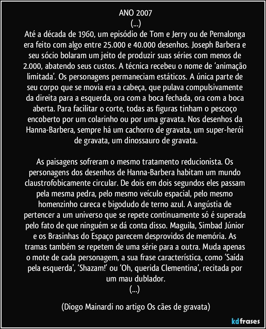 ANO 2007
(...)
Até a década de 1960, um episódio de Tom e Jerry ou de Pernalonga era feito com algo entre 25.000 e 40.000 desenhos. Joseph Barbera e seu sócio bolaram um jeito de produzir suas séries com menos de 2.000, abatendo seus custos. A técnica recebeu o nome de ‘animação limitada’. Os personagens permaneciam estáticos. A única parte de seu corpo que se movia era a cabeça, que pulava compulsivamente da direita para a esquerda, ora com a boca fechada, ora com a boca aberta. Para facilitar o corte, todas as figuras tinham o pescoço encoberto por um colarinho ou por uma gravata. Nos desenhos da Hanna-Barbera, sempre há um cachorro de gravata, um super-herói de gravata, um dinossauro de gravata.
As paisagens sofreram o mesmo tratamento reducionista. Os personagens dos desenhos de Hanna-Barbera habitam um mundo claustrofobicamente circular. De dois em dois segundos eles passam pela mesma pedra, pelo mesmo veículo espacial, pelo mesmo homenzinho careca e bigodudo de terno azul. A angústia de pertencer a um universo que se repete continuamente só é superada pelo fato de que ninguém se dá conta disso. Maguila, Simbad Júnior e os Brasinhas do Espaço parecem desprovidos de memória. As tramas também se repetem de uma série para a outra. Muda apenas o mote de cada personagem, a sua frase característica, como ‘Saída pela esquerda’, ‘Shazam!’ ou ‘Oh, querida Clementina’, recitada por um mau dublador.
(...) (Diogo Mainardi no artigo Os cães de gravata)