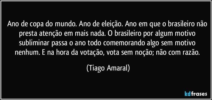 Ano de copa do mundo. Ano de eleição. Ano em que o brasileiro não presta atenção em mais nada. O brasileiro por algum motivo subliminar passa o ano todo comemorando algo sem motivo nenhum. E na hora da votação, vota sem noção; não com razão. (Tiago Amaral)