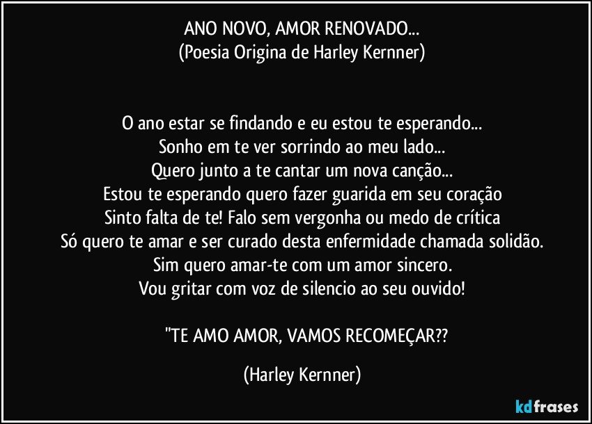 ANO NOVO, AMOR RENOVADO...
(Poesia Origina de Harley Kernner)


O ano estar se findando e eu estou te esperando...
Sonho em te ver sorrindo ao meu lado...
Quero junto a te cantar um nova canção...
Estou te esperando quero fazer guarida em seu coração
Sinto falta de te! Falo sem vergonha ou medo de crítica
Só quero te amar e ser curado desta enfermidade chamada solidão.
Sim quero amar-te com um amor sincero.
Vou gritar com voz de silencio ao seu ouvido!

            "TE AMO AMOR, VAMOS RECOMEÇAR?? (Harley Kernner)